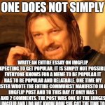 longest meme ever | One does not simply; write an entire essay on imgflip expecting to get popular. it is simply not possible. everyone knows for a meme to be popular it has to be popular and relatable. one time my sister wrote the entire communist manifesto in an imgflip post and to this day it only has 1 upvote and 2 comments. the post was one of the longest i have | image tagged in memes,one does not simply,essay,lord of the rings | made w/ Imgflip meme maker