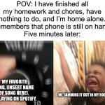 What’s your favorite song? What are your favorite artists? What are your favorite music genres, and what’s your music taste? | POV: I have finished all my homework and chores, have nothing to do, and I’m home alone.
*remembers that phone is still on hand*
Five minutes later:; *My favorite song, (insert name of song here), is playing on Spotify. Me, jamming it out in my room | image tagged in turn up the music,music,funny,memes,relatable,oh wow are you actually reading these tags | made w/ Imgflip meme maker
