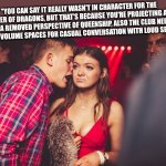 Responding to an older random meme | "YOU CAN SAY IT REALLY WASN'T IN CHARACTER FOR THE MOTHER OF DRAGONS, BUT THAT'S BECAUSE YOU'RE PROJECTING AND HAVE A REMOVED PERSPECTIVE OF QUEENSHIP, ALSO THE CLUB NEEDS MODERATE VOLUME SPACES FOR CASUAL CONVERSATION WITH LOUD SECTIONS. | image tagged in guy talking to girl | made w/ Imgflip meme maker
