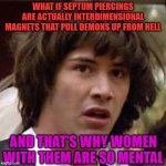 I've figured it out! | What if Septum piercings are actually interdimensional magnets that pull demons up from Hell; and that's why women with them are so mental | image tagged in memes,conspiracy keanu,piercings,women,demons,hell | made w/ Imgflip meme maker