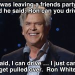 I can drive | I was leaving a friends party 
and he said: Ron can you drive? I said, I can drive … I just can’t 
get pulled over.  Ron White | image tagged in ron white | made w/ Imgflip meme maker