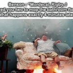 clean it up or your fired | Benson : “Mordecai, Rigby, I need you two to mop the bathroom floor”
What happens exactly 4 minutes later : | image tagged in gifs,memes,funny memes,funny,regular show,benson | made w/ Imgflip video-to-gif maker