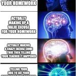 Expanding Brain | just forgetting your homework; actually making up a valid excuse for your homework; actually making a crazy excuse come true then telling your teacher it happened; telling your dog to eat your homework then bringing your dog to blame him for eating it | image tagged in memes,expanding brain | made w/ Imgflip meme maker