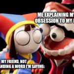 Me explains | Me explaining my new obsession to my friend:; My friend, not understanding a word I'm saying: | image tagged in caine explains,tadc,obsessed,fandom,fandoms | made w/ Imgflip meme maker