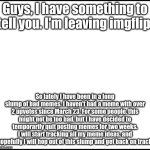 See you guys. I'll miss you :( | Guys, I have something to tell you. I'm leaving imgflip. So lately I have been in a long slump of bad memes. I haven't had a meme with over 2 upvotes since March 23. For some people, this might not be too bad, but I have decided to temporarily quit posting memes for two weeks. I will start tracking all my meme ideas, and hopefully I will hop out of this slump and get back on track. | image tagged in blank | made w/ Imgflip meme maker