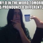 Guy Holding Mug and Thinking Meme | Every o in the word tomorrow is pronounced differently | image tagged in guy holding mug and thinking meme,shower thoughts,tomorrow | made w/ Imgflip meme maker