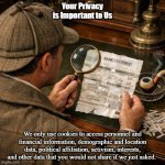 A picture from a vantage point slightly above and to the left of | Your Privacy is Important to Us; We only use cookies to access personnel and financial information, demographic and location data, political affiliation, activism, interests, and other data that you would not share if we just asked. | image tagged in a picture from a vantage point slightly above and to the left of | made w/ Imgflip meme maker