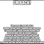 I'M BACK! | I'M BACK! The reason I came back to imgflip earlier than I planned, was because I realized that I loved making memes and hearing what you all thought. I still looked at the memes on the site while I was gone tho, and the memes I saw were amazing. I just want to thank everyone who supported me, and heck,  it feels amazing to be BACK! | image tagged in blank,i'm back | made w/ Imgflip meme maker