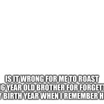 Blank White Template | Is it wrong for me to roast my 16 year old brother for forgetting my birth year when I remember his. | image tagged in blank white template | made w/ Imgflip meme maker