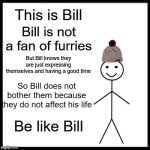 You are not in charge of other people's lives, they do not need your approval to exist | This is Bill; Bill is not a fan of furries; But Bill knows they are just expressing themselves and having a good time; So Bill does not bother them because they do not affect his life; Be like Bill | image tagged in memes,be like bill,furry memes,anti furry | made w/ Imgflip meme maker