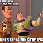 Me not knowing what the heck were doing! | Me not knowing
what the heck were doing; Teacher explaining the lesson | image tagged in memes,x x everywhere | made w/ Imgflip meme maker