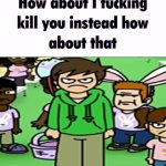 How about I kill you instead how about that