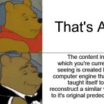 Tuxedo Winnie The Pooh Meme | That's AI; The content in which you're currently seeing is created by a computer engine that has taught itself to reconstruct a similar version to it's original predecessor | image tagged in memes,tuxedo winnie the pooh,funny,ai,relatable | made w/ Imgflip meme maker