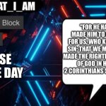 I_AM_THAT_I_AM announcement template | "For he hath made him to be sin for us, who knew no sin; that we might be made the righteousness
of God in him."
2 Corinthians 5:21 (KJV); Verse of the Day | image tagged in i_am_that_i_am announcement template | made w/ Imgflip meme maker