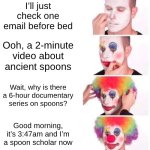 this really isnt funny but i actually watched this so um ig i have a phd in spoons | I’ll just check one email before bed; Ooh, a 2-minute video about ancient spoons; Wait, why is there a 6-hour documentary series on spoons? Good morning, it’s 3:47am and I’m a spoon scholar now | image tagged in memes,clown applying makeup,spoons | made w/ Imgflip meme maker