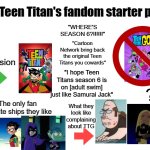 Teen titan's fandom starter pack | The Teen Titan's fandom starter pack; "where's season 6?!!!!!!"; #1 obsession; "Cartoon Network bring back the original Teen Titans you cowards"; "I hope Teen Titans season 6 is on [adult swim] just like Samurai Jack"; ??? The only fan favorite ships they like; What they look like complaining about TTG | image tagged in blank white template,remix,teen titans,dc comics,starter pack,fandom | made w/ Imgflip meme maker