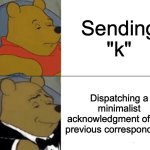 Tuxedo Winnie The Pooh | Sending "k"; Dispatching a minimalist acknowledgment of your previous correspondence | image tagged in memes,tuxedo winnie the pooh | made w/ Imgflip meme maker