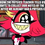 Physics teacher | How the physics teacher tells us he wants to collect our notes of the year just after we already had a physics exam: | image tagged in smiling nifftty,physics,school,teacher,exams | made w/ Imgflip meme maker