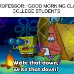 write that down | Professor: “Good morning cla-”
College Students: | image tagged in write that down,spongebob,college,memes,funny,school | made w/ Imgflip meme maker