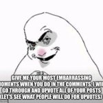 Do not give me some shit like "I stole a cookie from a cookie jar."  (I WANNA CRINGE FROM MY COMPUTER) | Give me your most embarrassing moments when you do in the comments, I will go through and upvote all of your posts (let's see what people will do for upvotes) | image tagged in funny,comment please,do not scroll,please i need this my points are kinda homeless,pleaseeeeeeeee,oh you're staying sorry | made w/ Imgflip meme maker