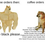coffee | coffee orders then:; coffee orders now:; Hi can I have a double Ristretto Venti Half-Soy Nonfat Decaf Organic Chocolate Brownie Iced Vanilla Double-Shot Gingerbread Frappuccino Extra Hot With Foam Whipped Cream Upside Down Double Blended, One Sweet N'Low and One Nutrasweet, and Ice; pure black please | image tagged in memes,buff doge vs cheems,coffee,coffee orders,coffee then,coffee now | made w/ Imgflip meme maker