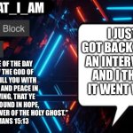 I_AM_THAT_I_AM announcement template | Verse of the day 
"Now the God of hope fill you with all joy and peace in believing, that ye may abound in hope,
through the power of the Holy Ghost."
Romans 15:13; I just got back from an interview, and I think it went well | image tagged in i_am_that_i_am announcement template | made w/ Imgflip meme maker