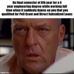 Dont let this be you. | On final semester of 8th year for a 4 year engineering degree while working full time when it suddenly dawns on you that you qualified for Pell Grant and Direct Subsidized Loans | image tagged in breaking bad hank schrader,tv shows,funny memes,college,satire,money | made w/ Imgflip meme maker