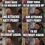 The truth shall wash all over you, and washed up, unlikable byotches shall fall! | Ruby Rose is so washed up; Ruby Rose is so washed up; She attacks Katy Perry; She attacks Katy Perry; To be relevant again. To be relevant again. Katy Perry did nothing wrong! We finally agree! | image tagged in phoebe joey,katy perry,ruby rose,funny memes,funny,memes | made w/ Imgflip meme maker