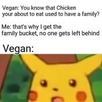 Plot twist. | Me: *Walks to KFC to get some food*; Vegan: You know that Chicken your about to eat used to have a family? Me: that's why I get the family bucket, no one gets left behind; Vegan: | image tagged in memes,surprised pikachu | made w/ Imgflip meme maker