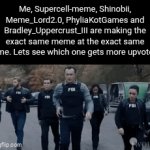 So upvote for MEEEEEEE | Me, Supercell-meme, Shinobii, Meme_Lord2.0, PhyliaKotGames and Bradley_Uppercrust_III are making the exact same meme at the exact same time. Lets see which one gets more upvotes | image tagged in gifs,contest,event,collab,philya,upvotes | made w/ Imgflip video-to-gif maker