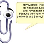 For @MatkikoTheNiceHater0000 | Hey Matkiko! Please do not attack Kolton and Yayoi again just because they hate Norm of the North and Barney! Thanks. | image tagged in clippy,attack,imgflip,childish | made w/ Imgflip meme maker