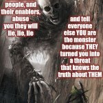 Abusive People & Their Enablers R NOT Good People.  They Pretend They R By Lying 2 Themselves & Everbody But They Know The Truth | and tell everyone else YOU are the monster because THEY turned you into a threat that knows the truth about THEM; When monstrous people, and their enablers, abuse you they will lie, lie, lie; Abusers and their Enablers
will NEVER tell the truth!
NEVER | image tagged in abusers,child abuse,mental abuse,verbal abuse,physical abuse,memes | made w/ Imgflip meme maker