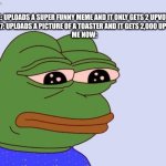 upvotes good memes not just flick7's | me: uploads a super funny meme and it only gets 2 upvotes
Flick7: uploads a picture of a toaster and it gets 2,000 upvotes
me now: | image tagged in pepe the frog,flick7,meme,stop reading the tags | made w/ Imgflip meme maker