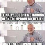 I FINALLY BOUGHT A STANDING DESK TO IMPROVE MY HEALTH; NOW I CAN BE UNCOMFORTABLE IN TWO DIFFERENT POSITIONS | I FINALLY BOUGHT A STANDING DESK TO IMPROVE MY HEALTH; NOW I CAN BE UNCOMFORTABLE IN TWO DIFFERENT POSITIONS | image tagged in memes,hide the pain harold,health,healthcare,healthy,desk | made w/ Imgflip meme maker