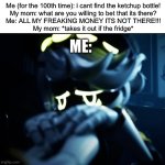 Ketchup bottles | Me (for the 100th time): i cant find the ketchup bottle!
My mom: what are you willing to bet that its there?
Me: ALL MY FREAKING MONEY ITS NOT THERE!!!
My mom: *takes it out if the fridge*; Me: | image tagged in depressed n | made w/ Imgflip meme maker