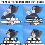 Ask me anything. But keep in mind that I won't always be available, but I'll answer as soon as I can. Lets see who gets upvotes! | Footage of me trying to make a meme that gets front page:; "Guess I hafta find a way to do one too..."; "So...Flick made a Q&A meme."; "Guess I'm just gonna do it anyway then!"; "But I won't be available most of the time." | image tagged in tom thinking,funny,memes,ask me anything,relatable,oh wow are you actually reading these tags | made w/ Imgflip meme maker