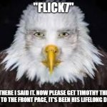 Let's fulfill Timothy's dream! | "flick7"; there i said it. Now please get Timothy the eagle to the front page, it's been his lifelong dream. | image tagged in human faced eagle,memes,funny,flick7,timothy the eagle,i hate it when mickey mouse craps under my bed | made w/ Imgflip meme maker