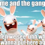 aaaaaaaaaaaaaaaaaaaaaaaaaa 5 | me and the gang; when we see, uhh what did i wanna put here again? | image tagged in rabbids invasion,idk,too lazy to make tags,jhxskw,cosmog | made w/ Imgflip meme maker