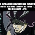 don't let bro drive any cars. | bro: hey can I borrow your car real quick?
me:yes but make sure not to crash it.
bro 4 seconds later: | image tagged in gifs,joseph bamboozled kars,jojo's bizarre adventure | made w/ Imgflip video-to-gif maker