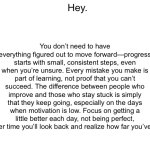 Inspiration | You don’t need to have everything figured out to move forward—progress starts with small, consistent steps, even when you’re unsure. Every mistake you make is part of learning, not proof that you can’t succeed. The difference between people who improve and those who stay stuck is simply that they keep going, especially on the days when motivation is low. Focus on getting a little better each day, not being perfect, and over time you’ll look back and realize how far you’ve come. Hey. | image tagged in blank white template,funny,memes,relatable | made w/ Imgflip meme maker
