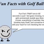 Fun facts with golf ball | Fun Fact: FNAF lore in 60 seconds is just—kid goes missing, robot gets possessed, purple guy does crimes, everything is haunted, the timeline eats itself, and somehow it’s still your fault for not checking the vents. | image tagged in fun facts with golf ball | made w/ Imgflip meme maker