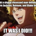 That is unforgivable | You thought a shygal obsessed man delivered shygal masks to turn Jackson, Raivane, and Blake into shygals? IT WAS I DIO!!! | image tagged in but it was me dio,damn you,dioo,jjba,evil | made w/ Imgflip meme maker