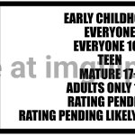 ESRB Entertainment Software Rating Board Rating Big | Entertainment Software Rating Board; Early Childhood
Everyone
Everyone 10+
Teen
Mature 17+
Adults Only 18+
Rating Pending
Rating Pending Likely Mature 17+; ESRB | image tagged in esrb rating box now bigger | made w/ Imgflip meme maker
