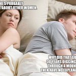 Wondering about the reasons that don't exist | He's probably thinking about other women. Why did that guy spend 30 years digging a tunnel through a mountain and then have no explanation for it? | image tagged in he's probably thinking about girls,why | made w/ Imgflip meme maker