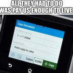 Pay us enough to live | All they had to do was pay us enough to live. | image tagged in printer 9 999 | made w/ Imgflip meme maker