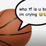 who tf is u bruh im crying