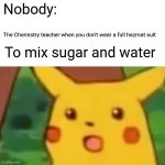 Surprised Pikachu | Nobody:; The Chemistry teacher when you don't wear a full hazmat suit; To mix sugar and water | image tagged in memes,surprised pikachu | made w/ Imgflip meme maker