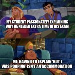 Pooping excuse | My student passionately explaining why he needed extra time in his exam; Me, having to explain 'but I was pooping' isn't an accommodation | image tagged in el dorado explaining | made w/ Imgflip meme maker