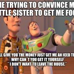 X, X Everywhere | Me trying to convince my little sister to get me food; ¨ I'll give you the money just get me an iced tea.¨
¨ Why can´t you get it yourself¨
¨ I don't want to leave the house.¨
¨...¨ | image tagged in memes,x x everywhere | made w/ Imgflip meme maker