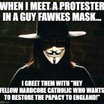 Meet & Greet | when i meet a protester in a guy fawkes mask... I greet them with "hey fellow hardcore catholic who wants to restore the papacy to england!" | image tagged in v for vendetta,guy fawkes,england,catholic,papacy | made w/ Imgflip meme maker